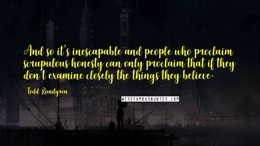 Todd Rundgren Quotes: And so it's inescapable and people who proclaim scrupulous honesty can only proclaim that if they don't examine closely the things they believe.