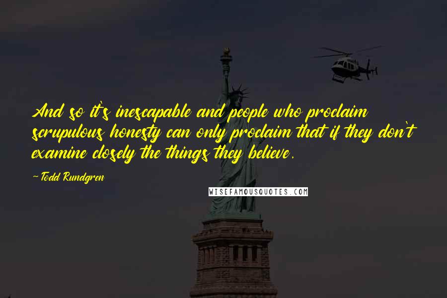Todd Rundgren Quotes: And so it's inescapable and people who proclaim scrupulous honesty can only proclaim that if they don't examine closely the things they believe.