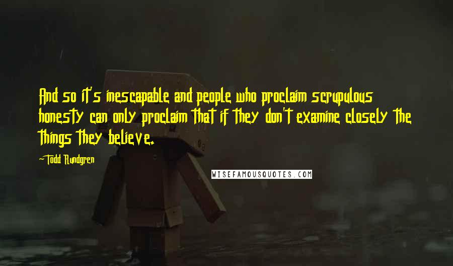 Todd Rundgren Quotes: And so it's inescapable and people who proclaim scrupulous honesty can only proclaim that if they don't examine closely the things they believe.