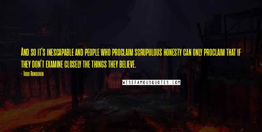 Todd Rundgren Quotes: And so it's inescapable and people who proclaim scrupulous honesty can only proclaim that if they don't examine closely the things they believe.