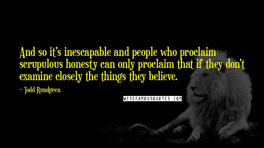 Todd Rundgren Quotes: And so it's inescapable and people who proclaim scrupulous honesty can only proclaim that if they don't examine closely the things they believe.