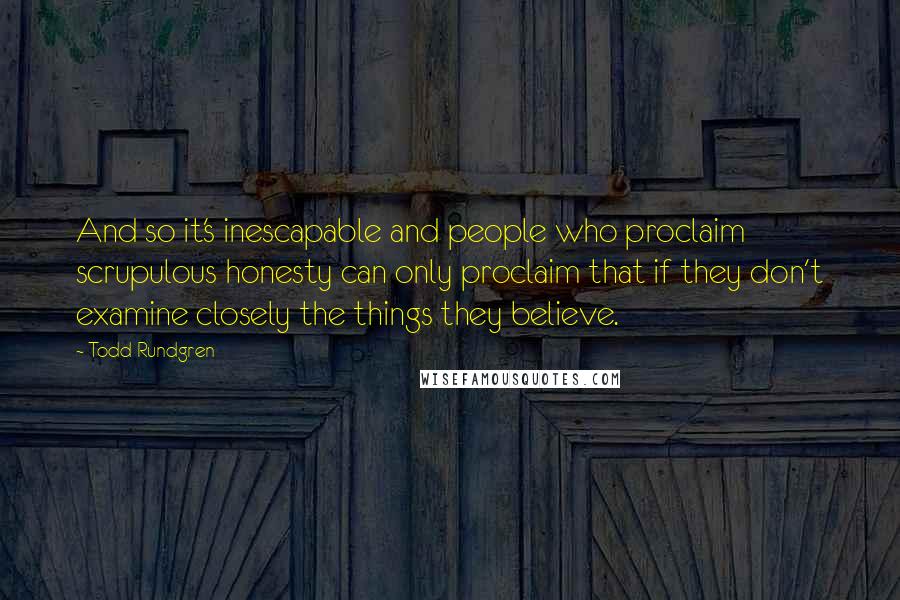 Todd Rundgren Quotes: And so it's inescapable and people who proclaim scrupulous honesty can only proclaim that if they don't examine closely the things they believe.