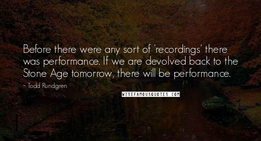Todd Rundgren Quotes: Before there were any sort of 'recordings' there was performance. If we are devolved back to the Stone Age tomorrow, there will be performance.