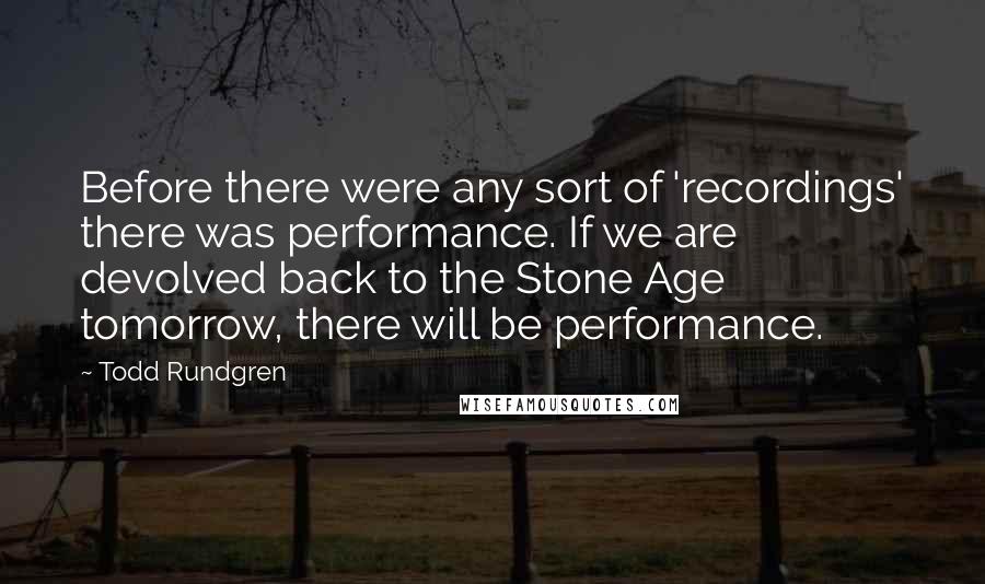 Todd Rundgren Quotes: Before there were any sort of 'recordings' there was performance. If we are devolved back to the Stone Age tomorrow, there will be performance.