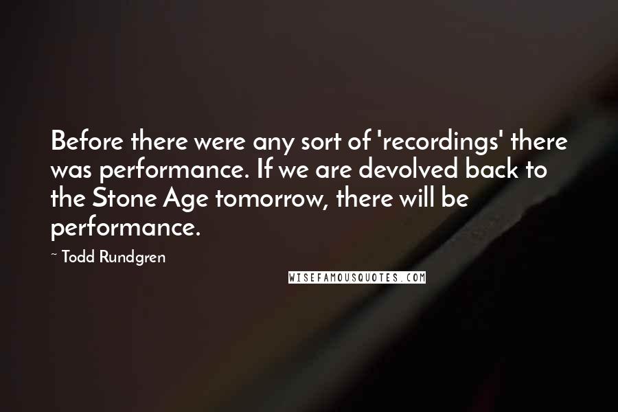 Todd Rundgren Quotes: Before there were any sort of 'recordings' there was performance. If we are devolved back to the Stone Age tomorrow, there will be performance.