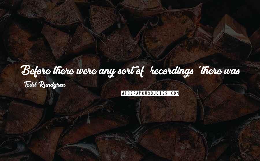 Todd Rundgren Quotes: Before there were any sort of 'recordings' there was performance. If we are devolved back to the Stone Age tomorrow, there will be performance.