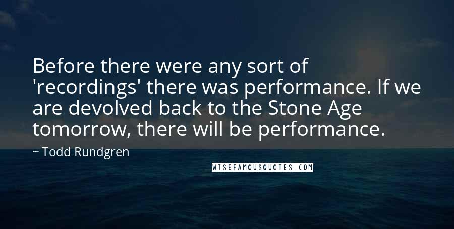 Todd Rundgren Quotes: Before there were any sort of 'recordings' there was performance. If we are devolved back to the Stone Age tomorrow, there will be performance.