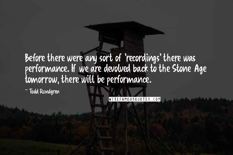 Todd Rundgren Quotes: Before there were any sort of 'recordings' there was performance. If we are devolved back to the Stone Age tomorrow, there will be performance.