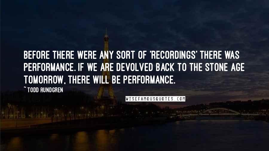 Todd Rundgren Quotes: Before there were any sort of 'recordings' there was performance. If we are devolved back to the Stone Age tomorrow, there will be performance.