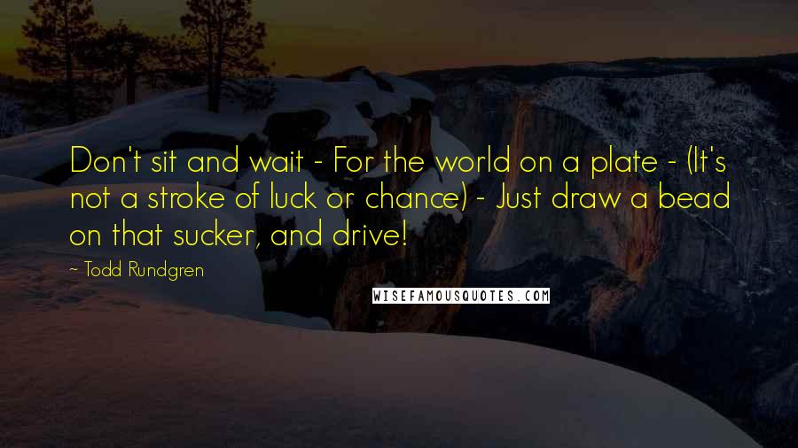 Todd Rundgren Quotes: Don't sit and wait - For the world on a plate - (It's not a stroke of luck or chance) - Just draw a bead on that sucker, and drive!