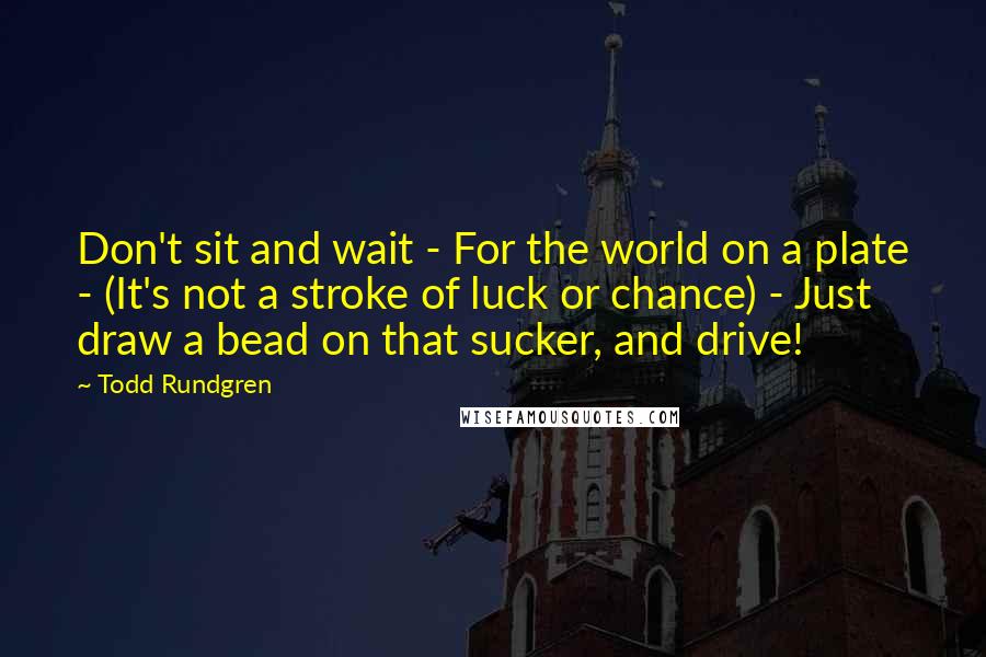 Todd Rundgren Quotes: Don't sit and wait - For the world on a plate - (It's not a stroke of luck or chance) - Just draw a bead on that sucker, and drive!