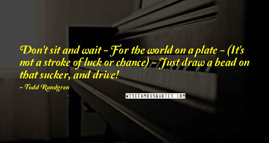 Todd Rundgren Quotes: Don't sit and wait - For the world on a plate - (It's not a stroke of luck or chance) - Just draw a bead on that sucker, and drive!