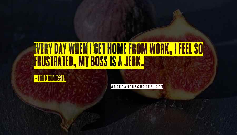 Todd Rundgren Quotes: Every day when I get home from work, I feel so frustrated, my boss is a jerk.