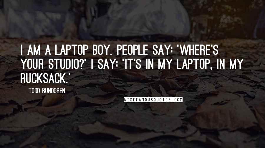 Todd Rundgren Quotes: I am a laptop boy. People say: 'Where's your studio?' I say: 'It's in my laptop, in my rucksack.'