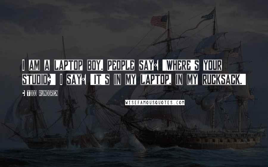 Todd Rundgren Quotes: I am a laptop boy. People say: 'Where's your studio?' I say: 'It's in my laptop, in my rucksack.'