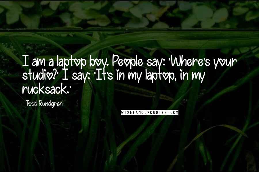 Todd Rundgren Quotes: I am a laptop boy. People say: 'Where's your studio?' I say: 'It's in my laptop, in my rucksack.'