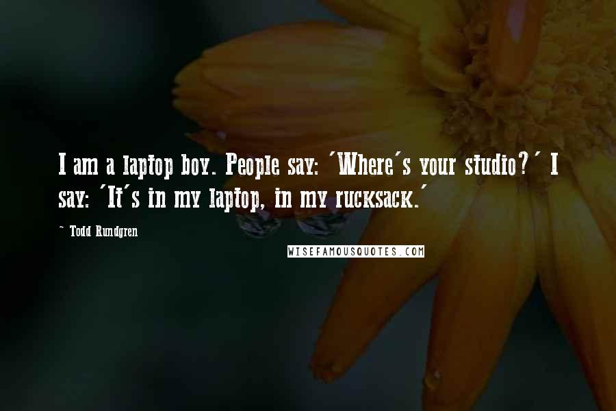 Todd Rundgren Quotes: I am a laptop boy. People say: 'Where's your studio?' I say: 'It's in my laptop, in my rucksack.'