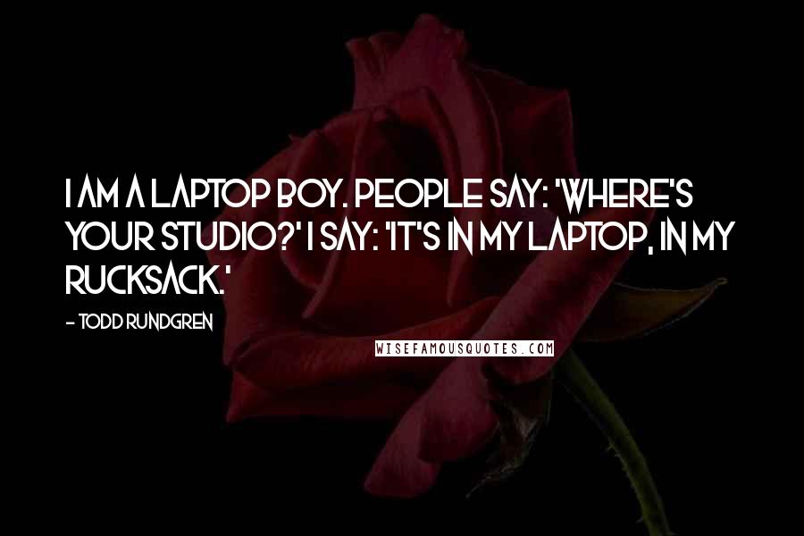 Todd Rundgren Quotes: I am a laptop boy. People say: 'Where's your studio?' I say: 'It's in my laptop, in my rucksack.'