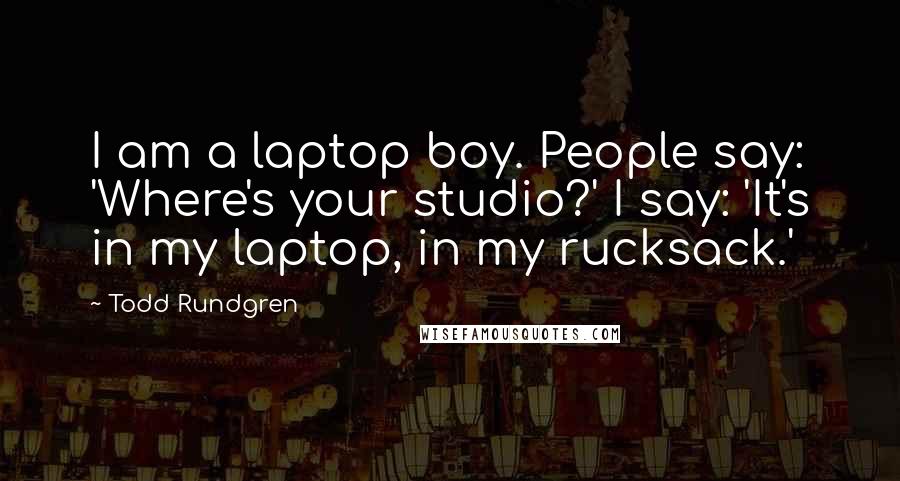 Todd Rundgren Quotes: I am a laptop boy. People say: 'Where's your studio?' I say: 'It's in my laptop, in my rucksack.'