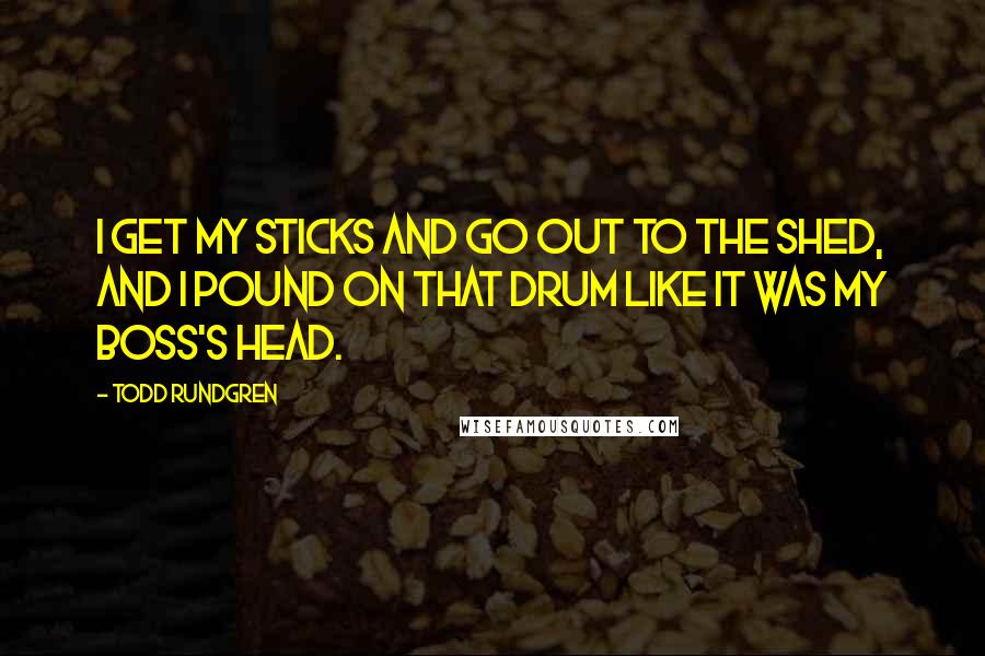 Todd Rundgren Quotes: I get my sticks and go out to the shed, and I pound on that drum like it was my boss's head.