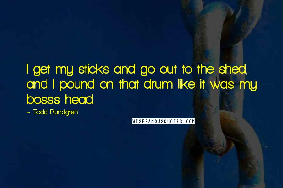 Todd Rundgren Quotes: I get my sticks and go out to the shed, and I pound on that drum like it was my boss's head.