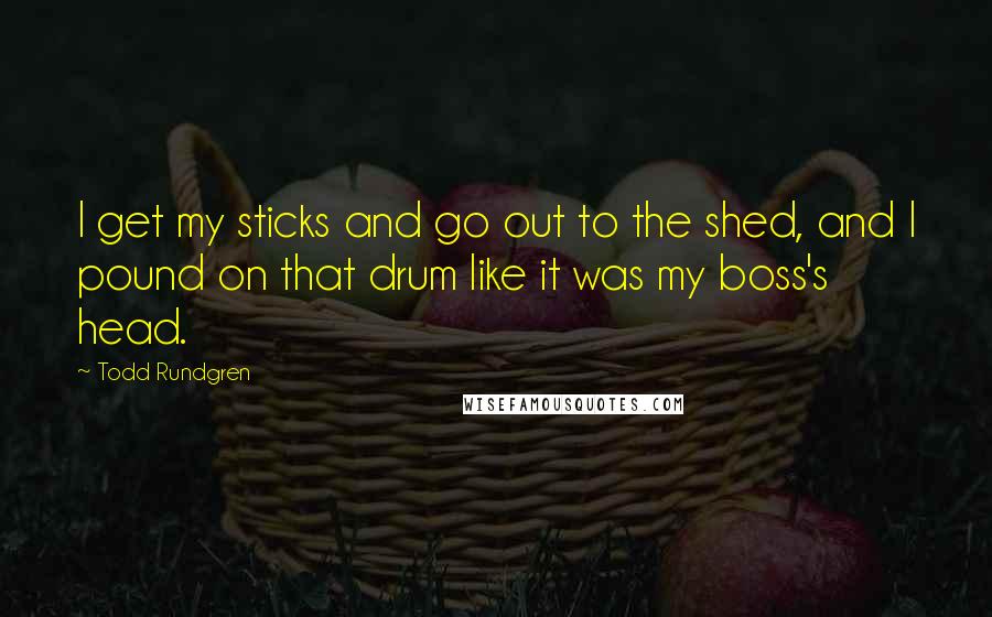 Todd Rundgren Quotes: I get my sticks and go out to the shed, and I pound on that drum like it was my boss's head.