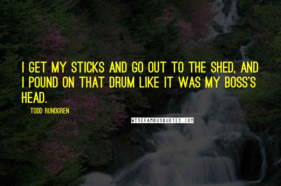 Todd Rundgren Quotes: I get my sticks and go out to the shed, and I pound on that drum like it was my boss's head.