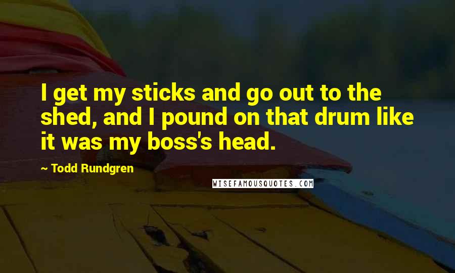 Todd Rundgren Quotes: I get my sticks and go out to the shed, and I pound on that drum like it was my boss's head.