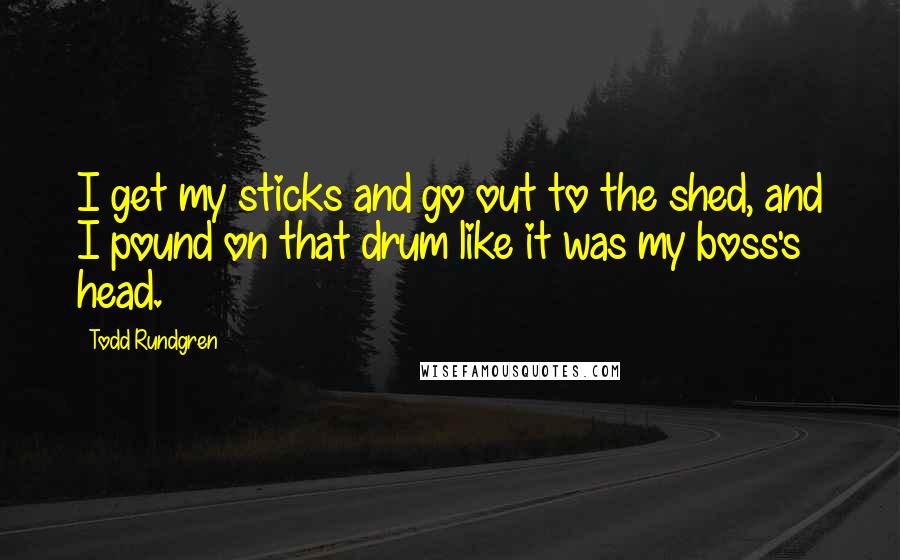Todd Rundgren Quotes: I get my sticks and go out to the shed, and I pound on that drum like it was my boss's head.