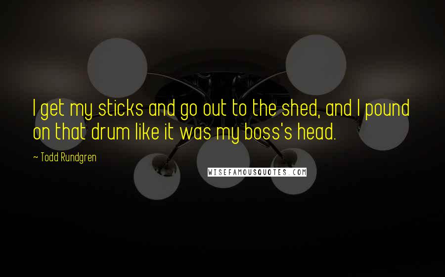 Todd Rundgren Quotes: I get my sticks and go out to the shed, and I pound on that drum like it was my boss's head.