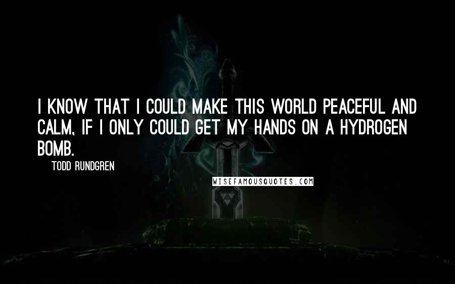 Todd Rundgren Quotes: I know that I could make this world peaceful and calm, if I only could get my hands on a hydrogen bomb.