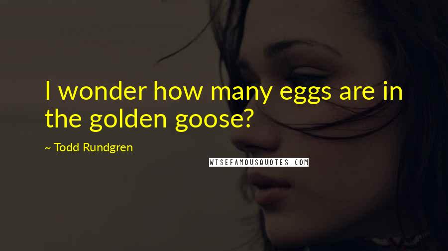Todd Rundgren Quotes: I wonder how many eggs are in the golden goose?