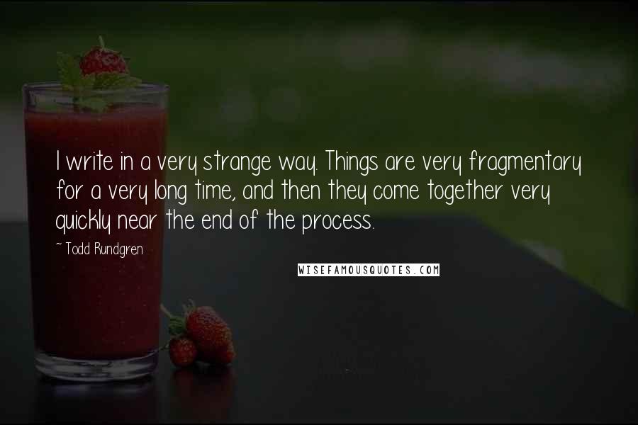 Todd Rundgren Quotes: I write in a very strange way. Things are very fragmentary for a very long time, and then they come together very quickly near the end of the process.