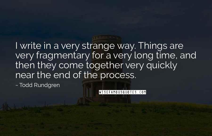 Todd Rundgren Quotes: I write in a very strange way. Things are very fragmentary for a very long time, and then they come together very quickly near the end of the process.