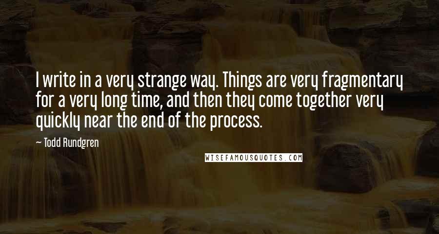 Todd Rundgren Quotes: I write in a very strange way. Things are very fragmentary for a very long time, and then they come together very quickly near the end of the process.