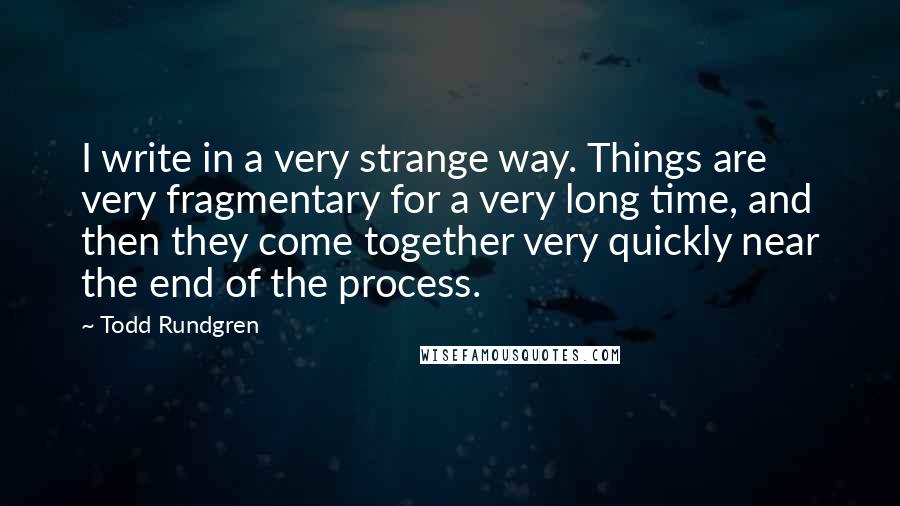 Todd Rundgren Quotes: I write in a very strange way. Things are very fragmentary for a very long time, and then they come together very quickly near the end of the process.