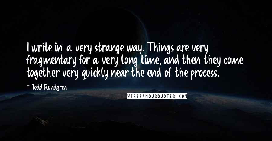 Todd Rundgren Quotes: I write in a very strange way. Things are very fragmentary for a very long time, and then they come together very quickly near the end of the process.