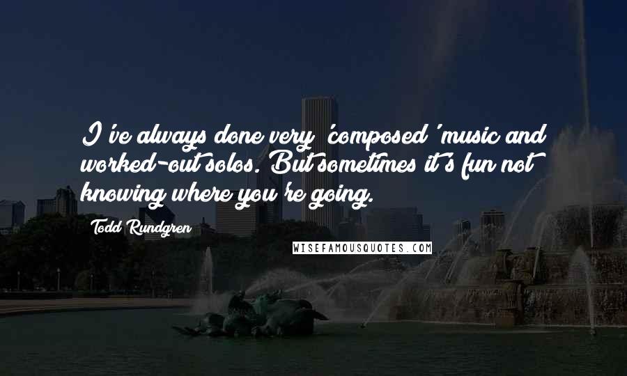 Todd Rundgren Quotes: I've always done very 'composed' music and worked-out solos. But sometimes it's fun not knowing where you're going.