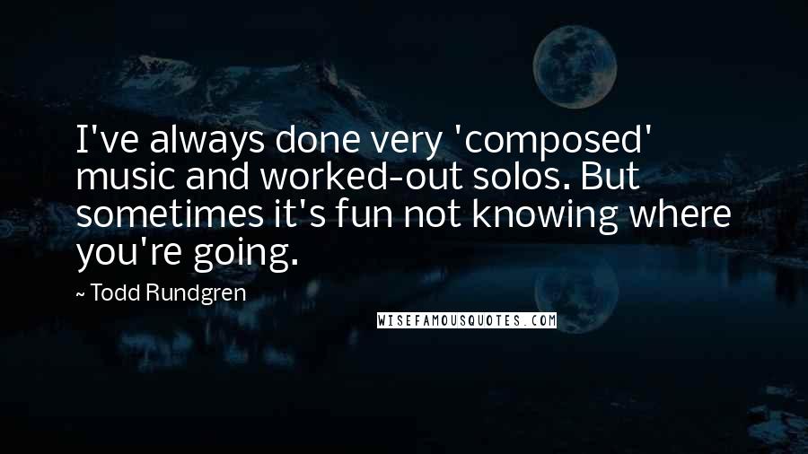 Todd Rundgren Quotes: I've always done very 'composed' music and worked-out solos. But sometimes it's fun not knowing where you're going.