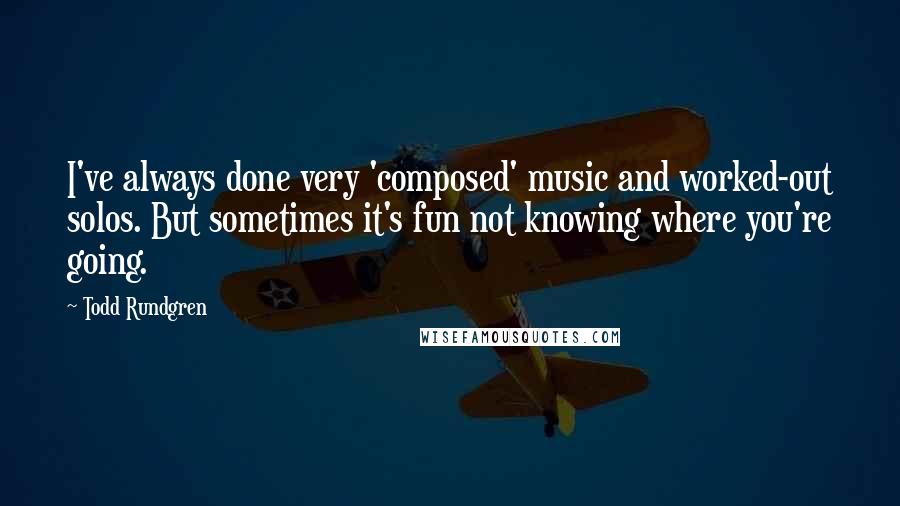 Todd Rundgren Quotes: I've always done very 'composed' music and worked-out solos. But sometimes it's fun not knowing where you're going.