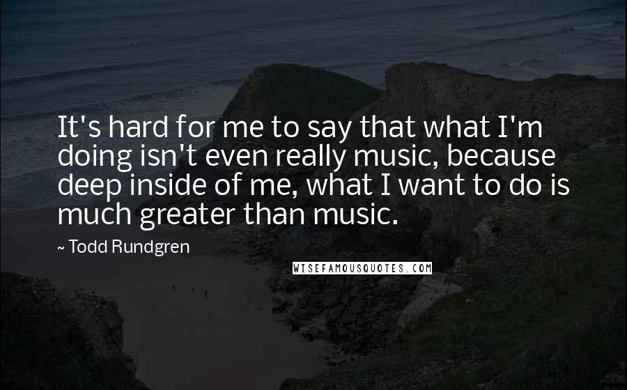 Todd Rundgren Quotes: It's hard for me to say that what I'm doing isn't even really music, because deep inside of me, what I want to do is much greater than music.