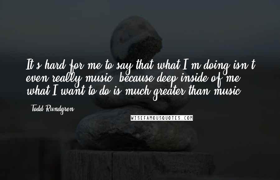 Todd Rundgren Quotes: It's hard for me to say that what I'm doing isn't even really music, because deep inside of me, what I want to do is much greater than music.