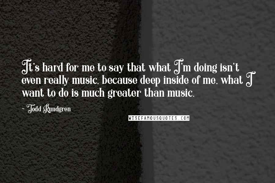 Todd Rundgren Quotes: It's hard for me to say that what I'm doing isn't even really music, because deep inside of me, what I want to do is much greater than music.