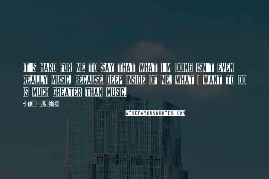 Todd Rundgren Quotes: It's hard for me to say that what I'm doing isn't even really music, because deep inside of me, what I want to do is much greater than music.