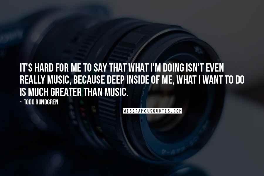 Todd Rundgren Quotes: It's hard for me to say that what I'm doing isn't even really music, because deep inside of me, what I want to do is much greater than music.