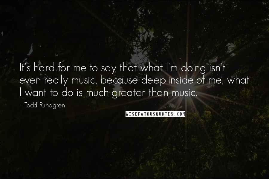Todd Rundgren Quotes: It's hard for me to say that what I'm doing isn't even really music, because deep inside of me, what I want to do is much greater than music.
