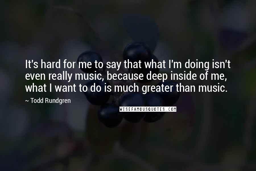 Todd Rundgren Quotes: It's hard for me to say that what I'm doing isn't even really music, because deep inside of me, what I want to do is much greater than music.