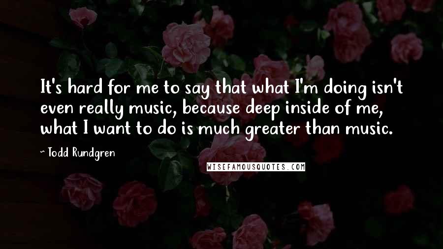 Todd Rundgren Quotes: It's hard for me to say that what I'm doing isn't even really music, because deep inside of me, what I want to do is much greater than music.