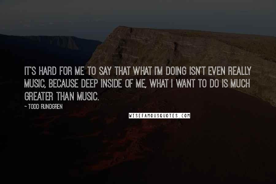 Todd Rundgren Quotes: It's hard for me to say that what I'm doing isn't even really music, because deep inside of me, what I want to do is much greater than music.