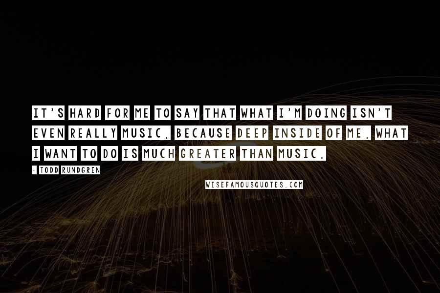 Todd Rundgren Quotes: It's hard for me to say that what I'm doing isn't even really music, because deep inside of me, what I want to do is much greater than music.